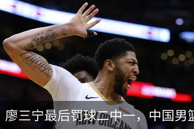 廖三宁最后罚球二中一，中国男篮被塞尔维亚球队准绝杀